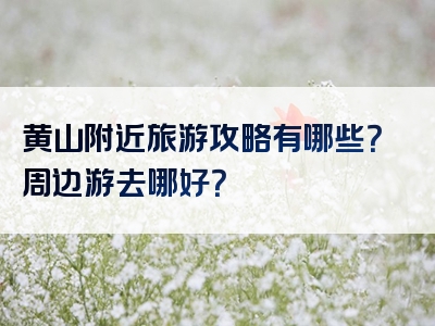 黄山附近旅游攻略有哪些？周边游去哪好？