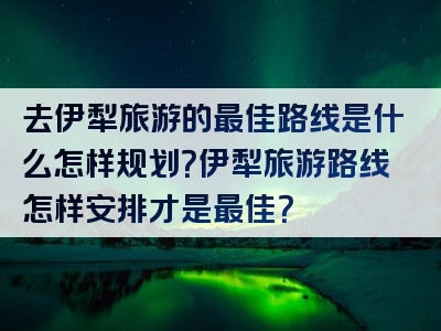 去伊犁旅游的最佳路线是什么怎样规划？伊犁旅游路线怎样安排才是最佳？