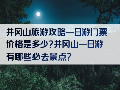 井冈山旅游攻略一日游门票价格是多少？井冈山一日游有哪些必去景点？