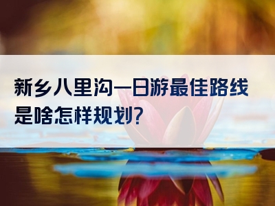 新乡八里沟一日游最佳路线是啥怎样规划？