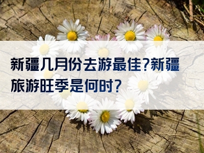 新疆几月份去游最佳？新疆旅游旺季是何时？