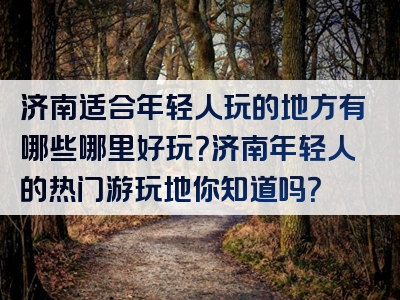 济南适合年轻人玩的地方有哪些哪里好玩？济南年轻人的热门游玩地你知道吗？