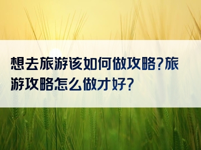 想去旅游该如何做攻略？旅游攻略怎么做才好？