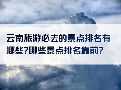 云南旅游必去的景点排名有哪些？哪些景点排名靠前？