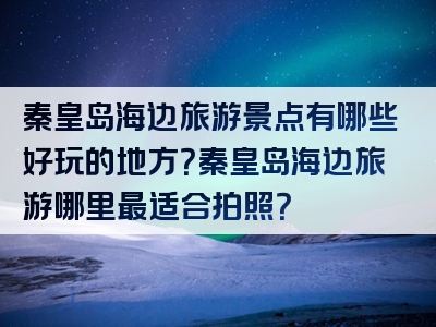 秦皇岛海边旅游景点有哪些好玩的地方？秦皇岛海边旅游哪里最适合拍照？