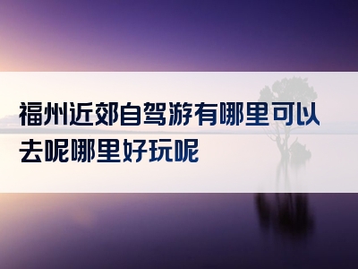 福州近郊自驾游有哪里可以去呢哪里好玩呢