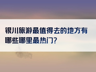 银川旅游最值得去的地方有哪些哪里最热门？