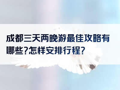 成都三天两晚游最佳攻略有哪些？怎样安排行程？