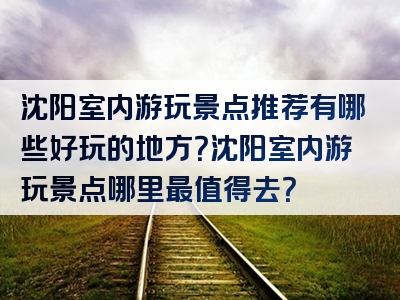 沈阳室内游玩景点推荐有哪些好玩的地方？沈阳室内游玩景点哪里最值得去？