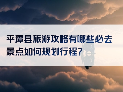 平潭县旅游攻略有哪些必去景点如何规划行程？