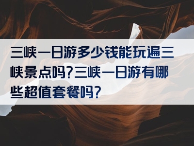 三峡一日游多少钱能玩遍三峡景点吗？三峡一日游有哪些超值套餐吗？