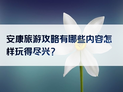 安康旅游攻略有哪些内容怎样玩得尽兴？