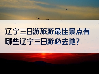 辽宁三日游旅游最佳景点有哪些辽宁三日游必去地？