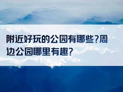 附近好玩的公园有哪些？周边公园哪里有趣？