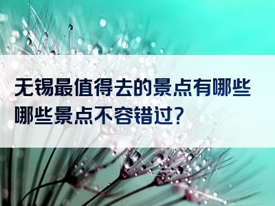 无锡最值得去的景点有哪些哪些景点不容错过？