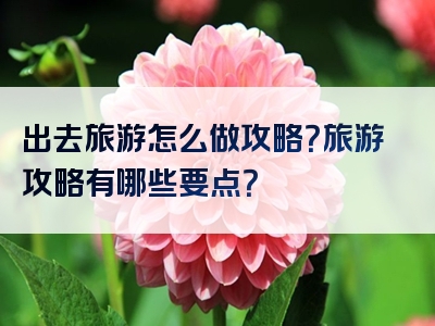 出去旅游怎么做攻略？旅游攻略有哪些要点？