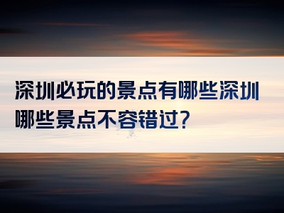 深圳必玩的景点有哪些深圳哪些景点不容错过？