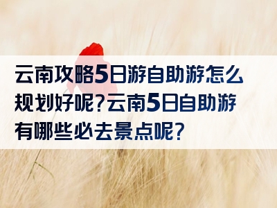 云南攻略5日游自助游怎么规划好呢？云南5日自助游有哪些必去景点呢？