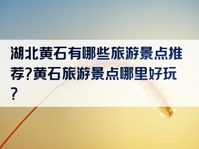湖北黄石有哪些旅游景点推荐？黄石旅游景点哪里好玩？