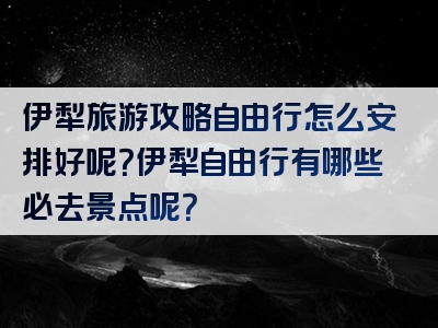 伊犁旅游攻略自由行怎么安排好呢？伊犁自由行有哪些必去景点呢？