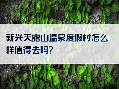 新兴天露山温泉度假村怎么样值得去吗？