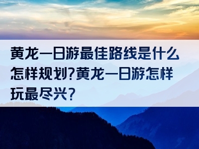 黄龙一日游最佳路线是什么怎样规划？黄龙一日游怎样玩最尽兴？