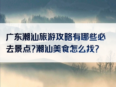 广东潮汕旅游攻略有哪些必去景点？潮汕美食怎么找？