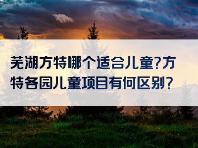 芜湖方特哪个适合儿童？方特各园儿童项目有何区别？