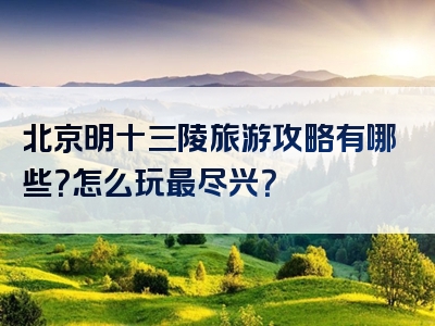 北京明十三陵旅游攻略有哪些？怎么玩最尽兴？