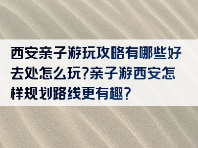 西安亲子游玩攻略有哪些好去处怎么玩？亲子游西安怎样规划路线更有趣？