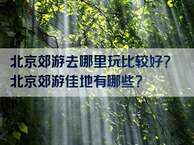 北京郊游去哪里玩比较好？北京郊游佳地有哪些？