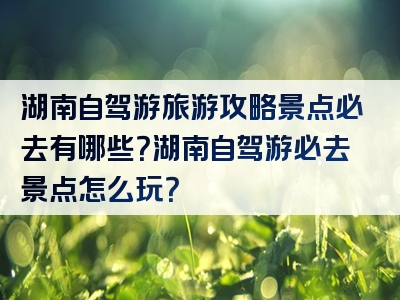 湖南自驾游旅游攻略景点必去有哪些？湖南自驾游必去景点怎么玩？