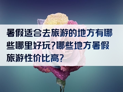 暑假适合去旅游的地方有哪些哪里好玩？哪些地方暑假旅游性价比高？