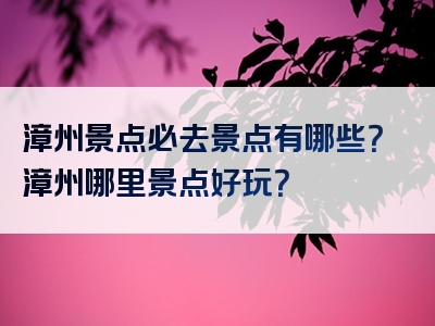 漳州景点必去景点有哪些？漳州哪里景点好玩？