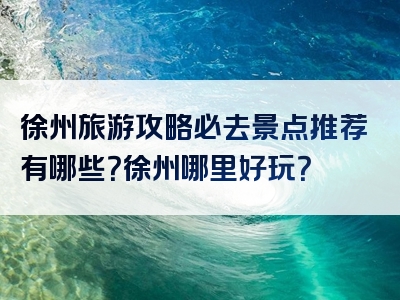 徐州旅游攻略必去景点推荐有哪些？徐州哪里好玩？