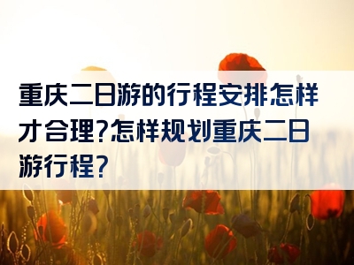 重庆二日游的行程安排怎样才合理？怎样规划重庆二日游行程？