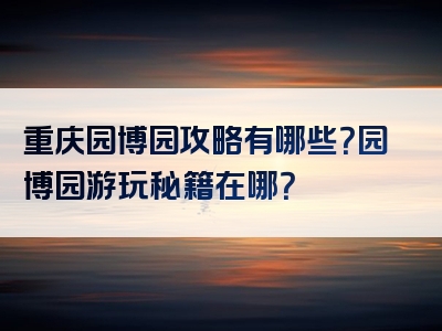 重庆园博园攻略有哪些？园博园游玩秘籍在哪？