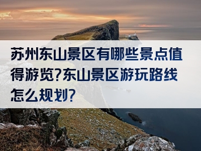 苏州东山景区有哪些景点值得游览？东山景区游玩路线怎么规划？