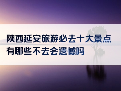 陕西延安旅游必去十大景点有哪些不去会遗憾吗