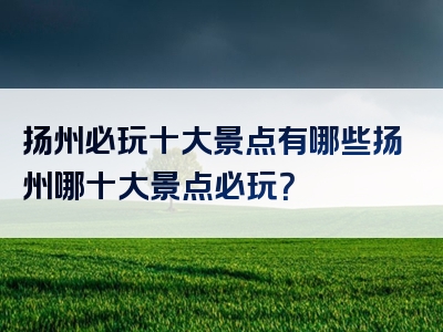 扬州必玩十大景点有哪些扬州哪十大景点必玩？