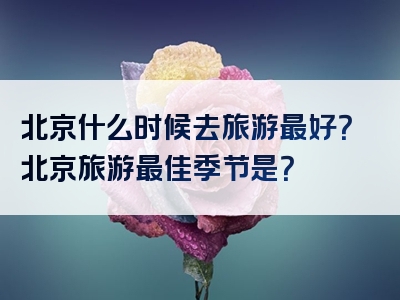 北京什么时候去旅游最好？北京旅游最佳季节是？