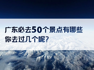 广东必去50个景点有哪些你去过几个呢？