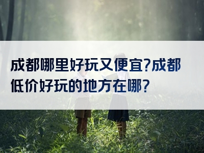 成都哪里好玩又便宜？成都低价好玩的地方在哪？