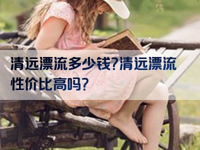 清远漂流多少钱？清远漂流性价比高吗？