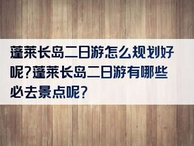 蓬莱长岛二日游怎么规划好呢？蓬莱长岛二日游有哪些必去景点呢？