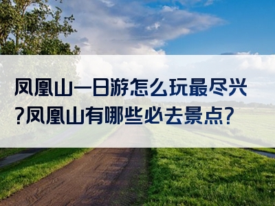 凤凰山一日游怎么玩最尽兴？凤凰山有哪些必去景点？