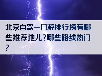 北京自驾一日游排行榜有哪些推荐地儿？哪些路线热门？