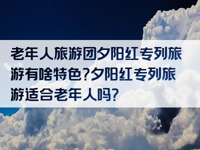 老年人旅游团夕阳红专列旅游有啥特色？夕阳红专列旅游适合老年人吗？