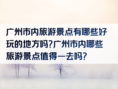 广州市内旅游景点有哪些好玩的地方吗？广州市内哪些旅游景点值得一去吗？