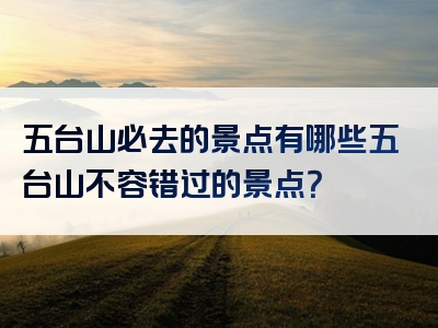 五台山必去的景点有哪些五台山不容错过的景点？